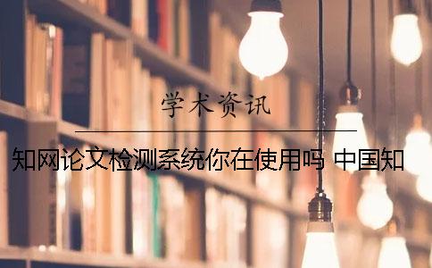 知网论文检测系统你在使用吗？ 中国知网大学生论文检测系统收录的资源有