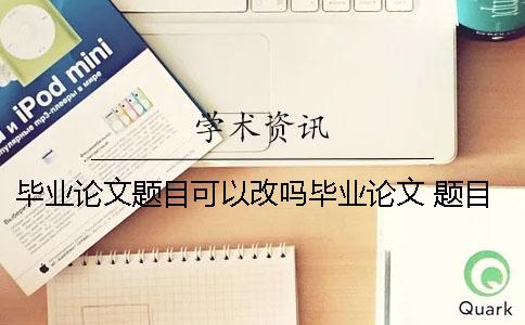 毕业论文题目可以改吗毕业论文 题目 毕业论文选题和毕业论文题目不一样