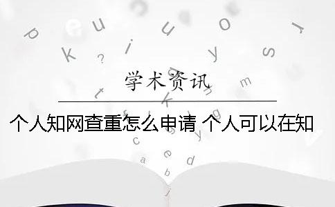 个人知网查重怎么申请？ 个人可以在知网官网查重吗