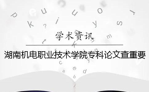 湖南机电职业技术学院专科论文查重要求及重复率 湖南机电职业技术学院是本科还是专科