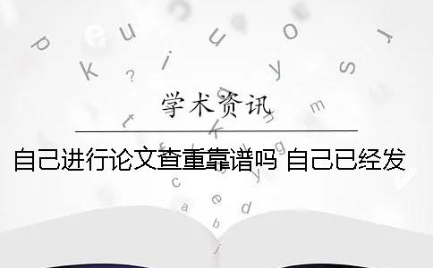 自己进行论文查重靠谱吗？ 自己已经发表的论文查重