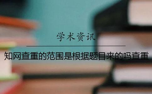 知网查重的范围是根据题目来的吗？查重的范围有哪些？